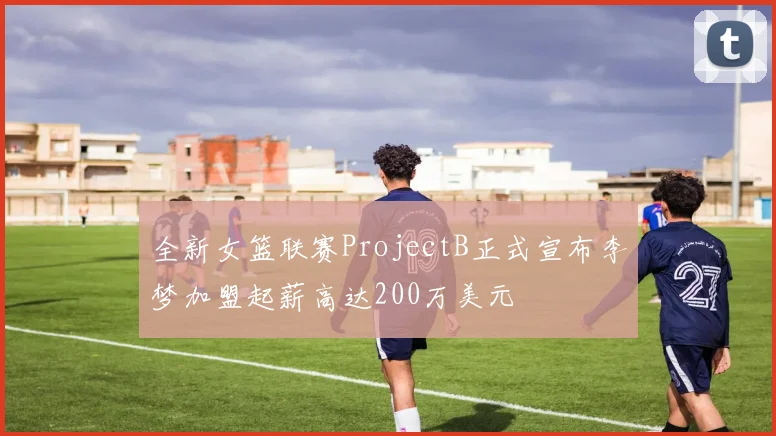 全新女篮联赛ProjectB正式宣布李梦加盟起薪高达200万美元