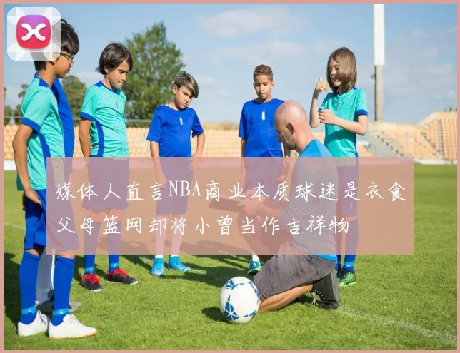 媒体人直言NBA商业本质球迷是衣食父母篮网却将小曾当作吉祥物