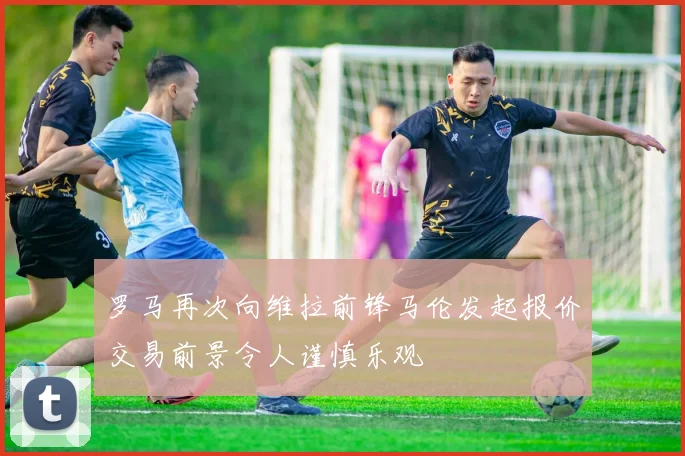 罗马再次向维拉前锋马伦发起报价交易前景令人谨慎乐观