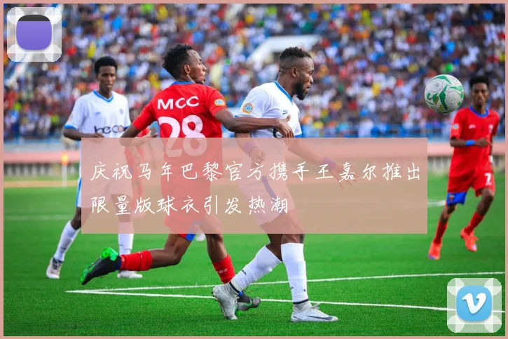 庆祝马年巴黎官方携手王嘉尔推出限量版球衣引发热潮