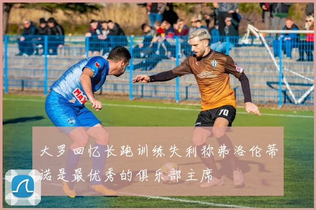 大罗回忆长跑训练失利称弗洛伦蒂诺是最优秀的俱乐部主席