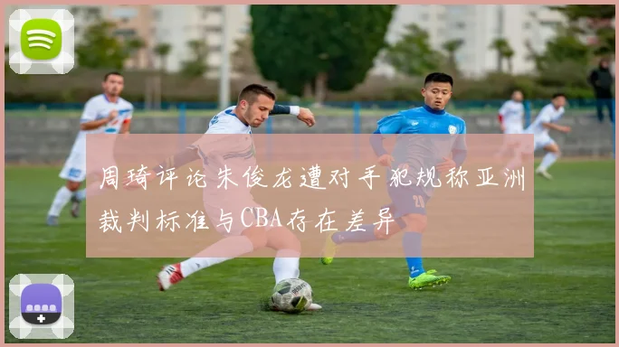 周琦评论朱俊龙遭对手犯规称亚洲裁判标准与CBA存在差异