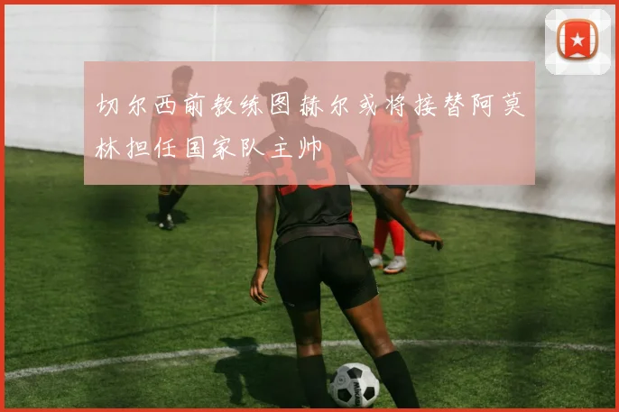 切尔西前教练图赫尔或将接替阿莫林担任国家队主帅