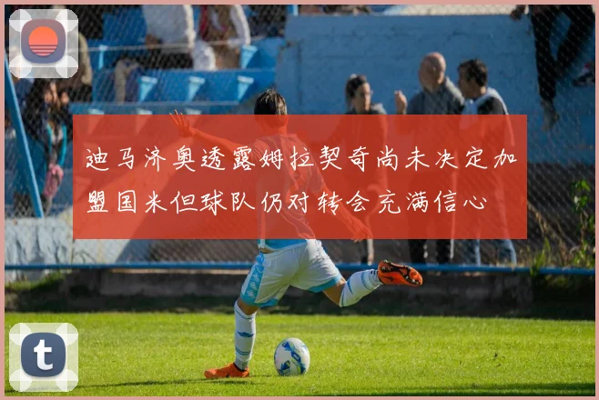 迪马济奥透露姆拉契奇尚未决定加盟国米但球队仍对转会充满信心