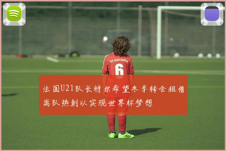法国U21队长特尔希望冬季转会租借离队热刺以实现世界杯梦想