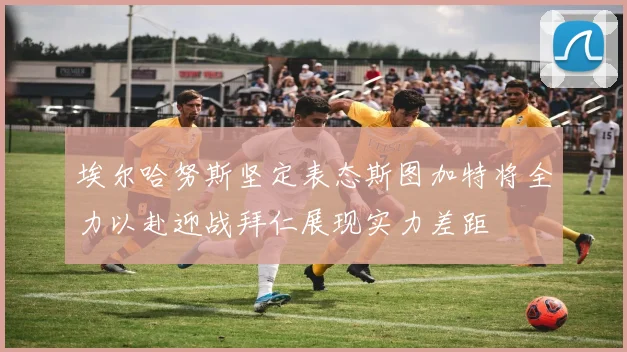 埃尔哈努斯坚定表态斯图加特将全力以赴迎战拜仁展现实力差距