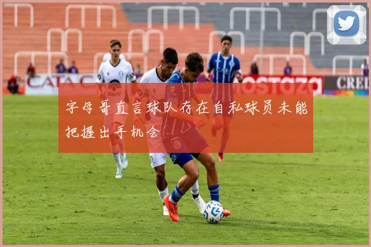 字母哥直言球队存在自私球员未能把握出手机会