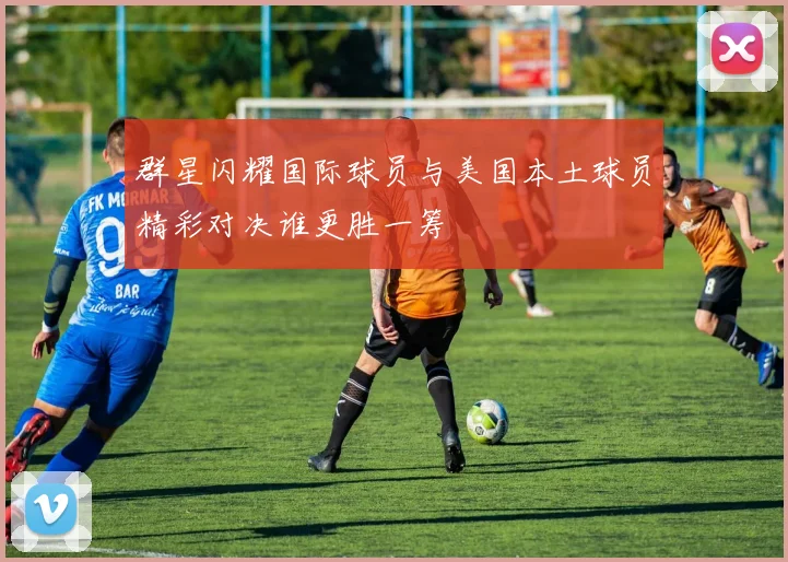 群星闪耀国际球员与美国本土球员精彩对决谁更胜一筹