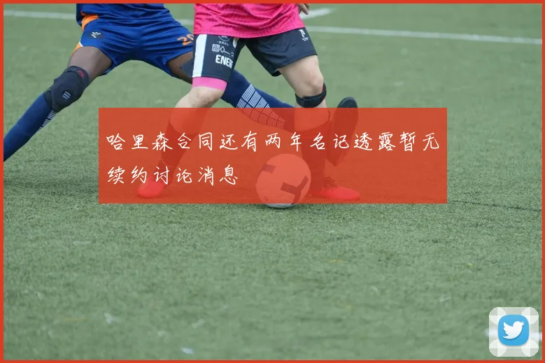 哈里森合同还有两年名记透露暂无续约讨论消息