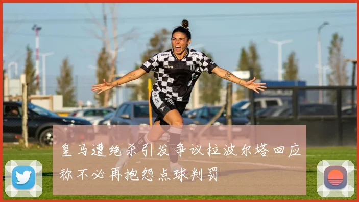 皇马遭绝杀引发争议拉波尔塔回应称不必再抱怨点球判罚