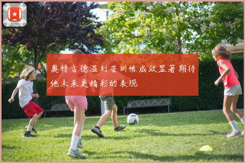 奥特古德温刻苦训练成效显著期待他未来更精彩的表现
