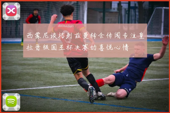 西蒙尼谈格列兹曼转会传闻专注皇社晋级国王杯决赛的喜悦心情