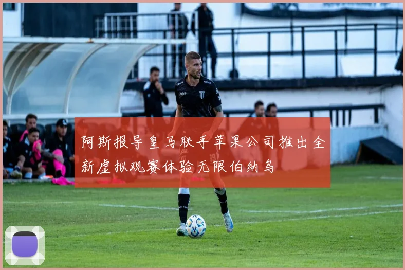 阿斯报导皇马联手苹果公司推出全新虚拟观赛体验无限伯纳乌