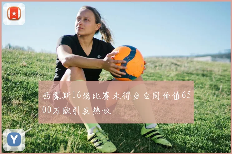 西蒙斯16场比赛未得分合同价值6500万欧引发热议