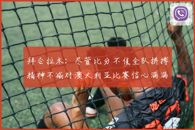 拜合拉木：尽管比分不佳全队拼搏精神不减对澳大利亚比赛信心满满期待进球