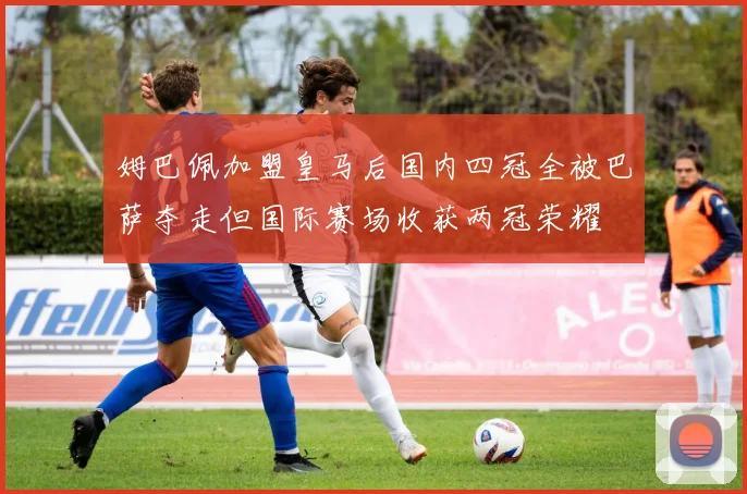 姆巴佩加盟皇马后国内四冠全被巴萨夺走但国际赛场收获两冠荣耀