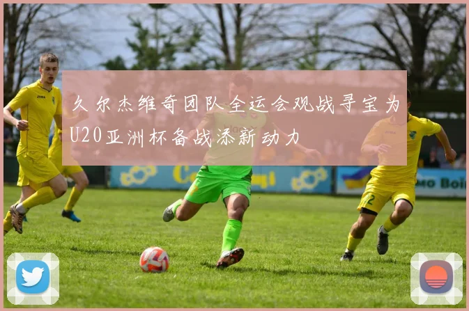 久尔杰维奇团队全运会观战寻宝为U20亚洲杯备战添新动力