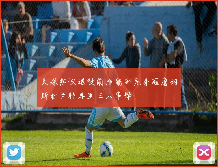 美媒热议退役前谁能率先夺冠詹姆斯杜兰特库里三人争锋