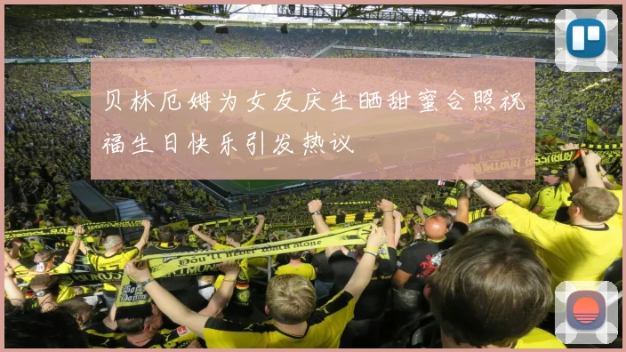 贝林厄姆为女友庆生晒甜蜜合照祝福生日快乐引发热议