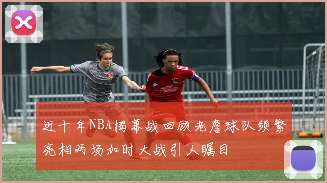 近十年NBA揭幕战回顾老詹球队频繁亮相两场加时大战引人瞩目