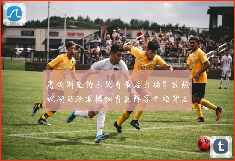 詹姆斯坚持东契奇最后出场引发热议湖记独家揭秘首发阵容介绍背后的故事