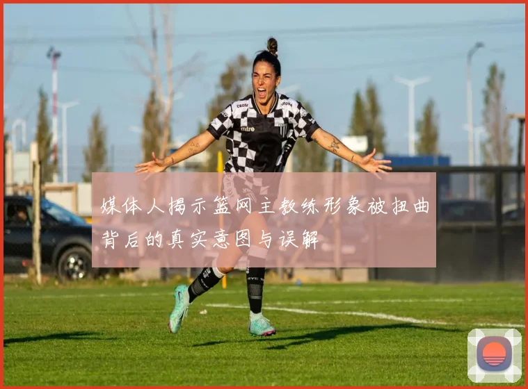 媒体人揭示篮网主教练形象被扭曲背后的真实意图与误解