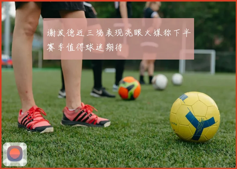 谢泼德近三场表现亮眼火媒称下半赛季值得球迷期待