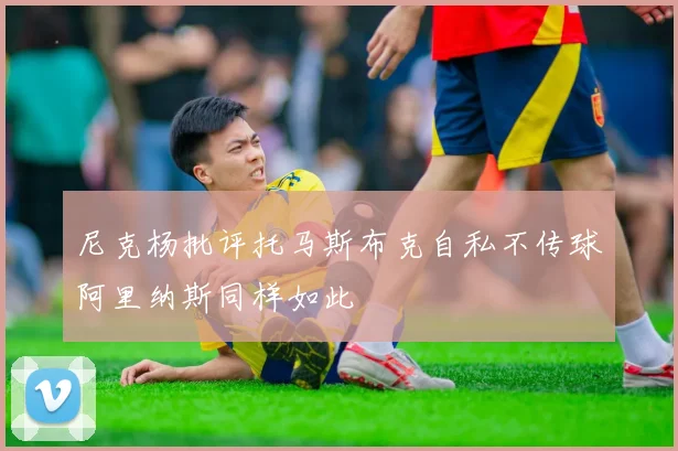 尼克杨批评托马斯布克自私不传球阿里纳斯同样如此