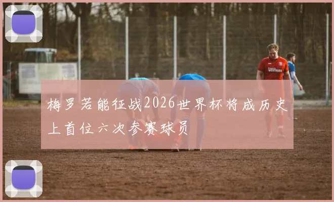 梅罗若能征战2026世界杯将成历史上首位六次参赛球员