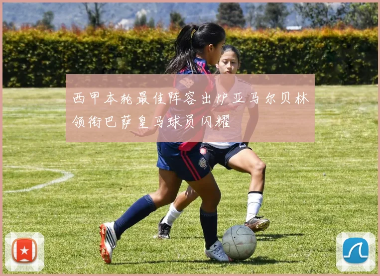 西甲本轮最佳阵容出炉亚马尔贝林领衔巴萨皇马球员闪耀