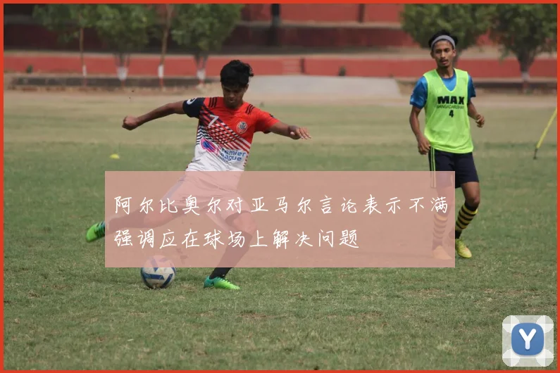 阿尔比奥尔对亚马尔言论表示不满强调应在球场上解决问题
