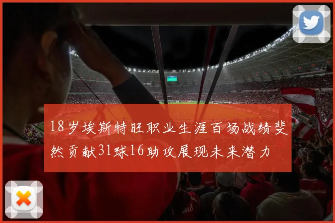 18岁埃斯特旺职业生涯百场战绩斐然贡献31球16助攻展现未来潜力