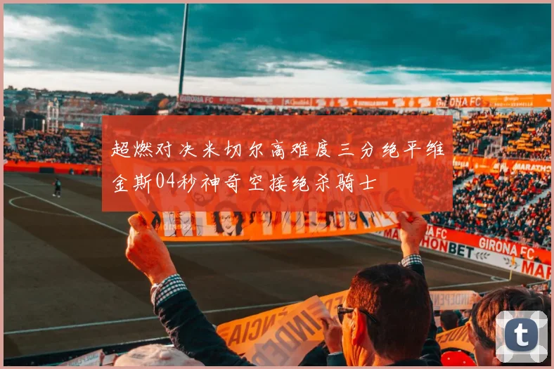 超燃对决米切尔高难度三分绝平维金斯04秒神奇空接绝杀骑士