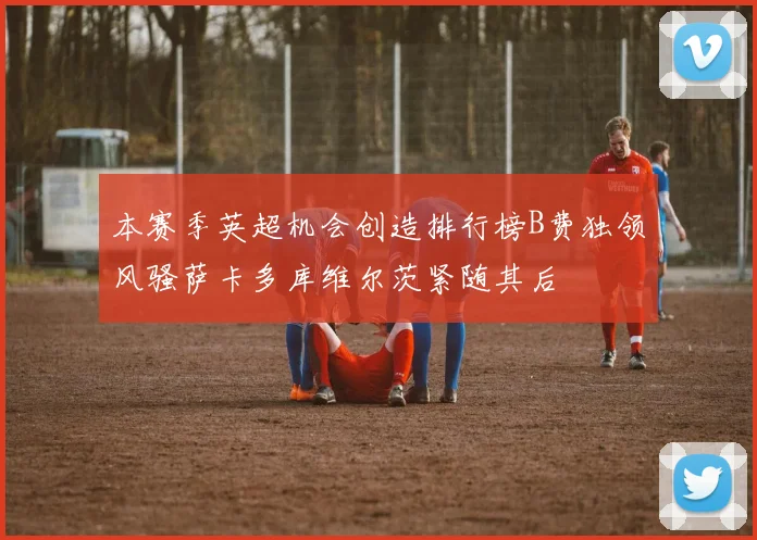 本赛季英超机会创造排行榜B费独领风骚萨卡多库维尔茨紧随其后