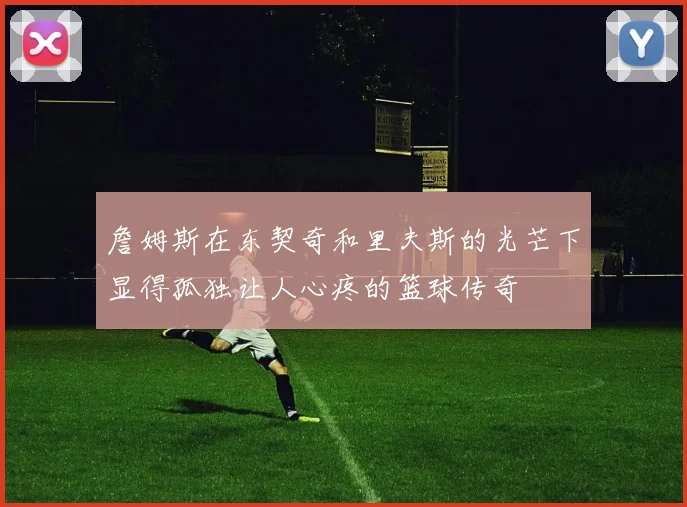 詹姆斯在东契奇和里夫斯的光芒下显得孤独让人心疼的篮球传奇