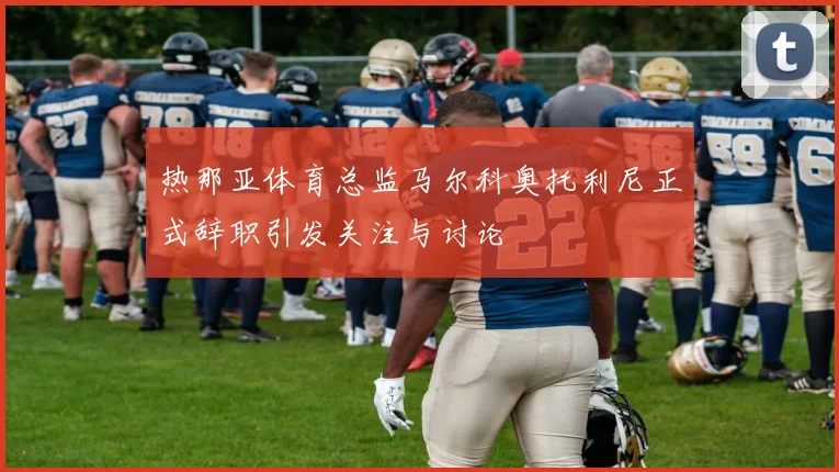 热那亚体育总监马尔科奥托利尼正式辞职引发关注与讨论
