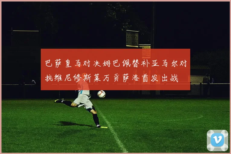 巴萨皇马对决姆巴佩替补亚马尔对抗维尼修斯莱万贡萨洛首发出战