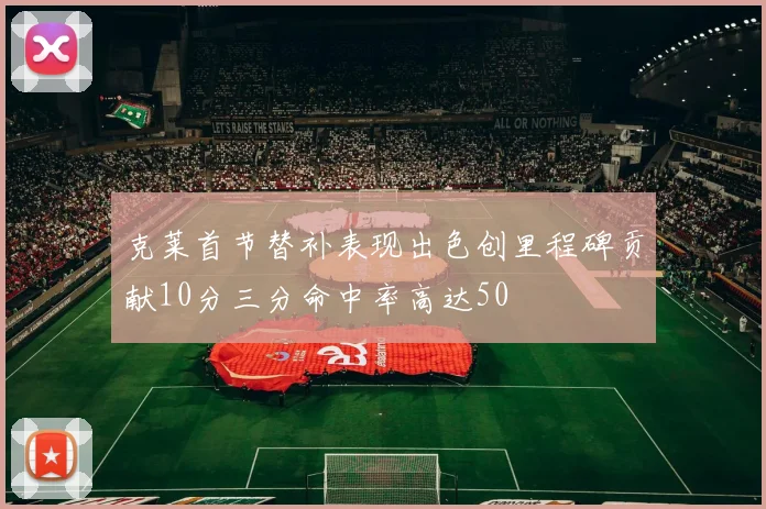 克莱首节替补表现出色创里程碑贡献10分三分命中率高达50
