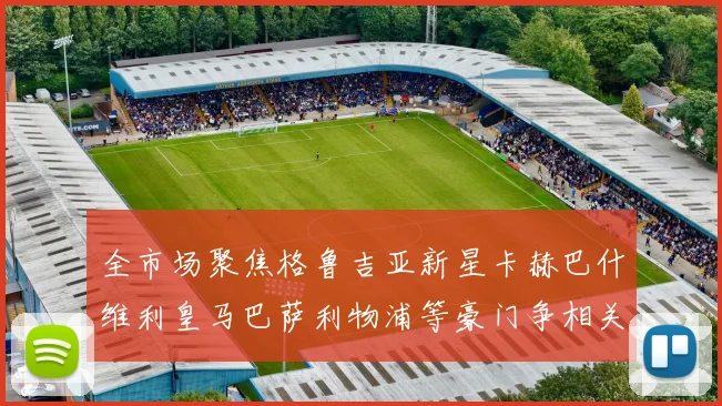 全市场聚焦格鲁吉亚新星卡赫巴什维利皇马巴萨利物浦等豪门争相关注