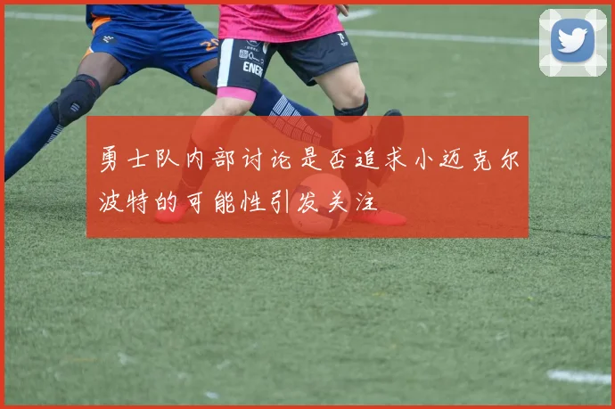 勇士队内部讨论是否追求小迈克尔波特的可能性引发关注