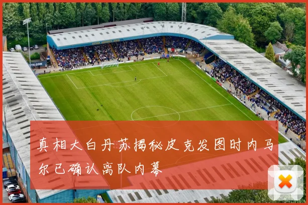 真相大白丹苏揭秘皮克发图时内马尔已确认离队内幕