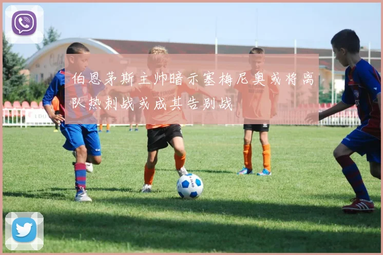 伯恩茅斯主帅暗示塞梅尼奥或将离队热刺战或成其告别战