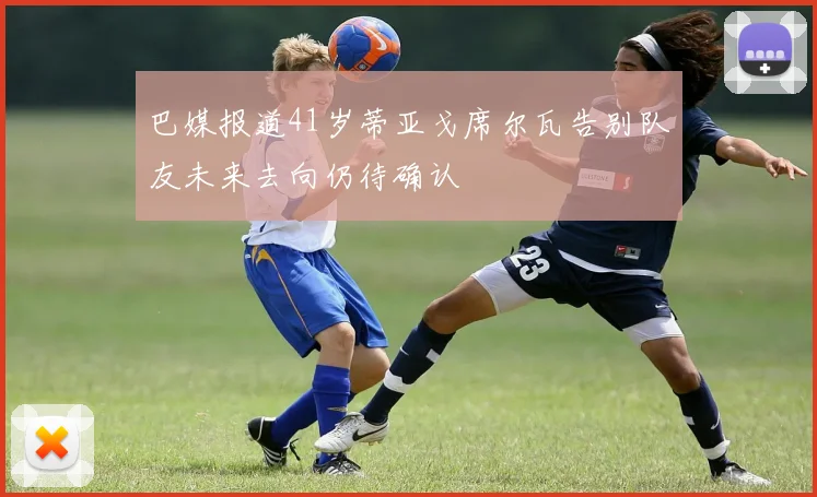 巴媒报道41岁蒂亚戈席尔瓦告别队友未来去向仍待确认
